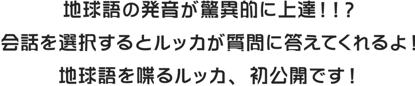 地球語の発音が驚異的に上達！！？会話を選択するとルッカが質問に答えてくれるよ！地球語を喋るルッカ、初公開です