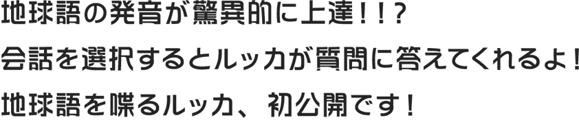 地球語の発音が驚異的に上達！！？会話を選択するとルッカが質問に答えてくれるよ！地球語を喋るルッカ、初公開です